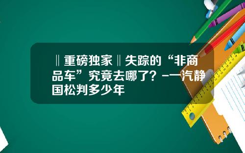 ‖重磅独家‖失踪的“非商品车”究竟去哪了？-一汽静国松判多少年