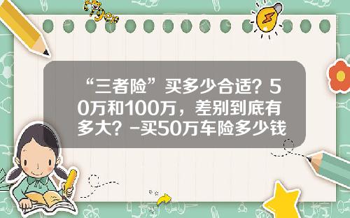 “三者险”买多少合适？50万和100万，差别到底有多大？-买50万车险多少钱【新闻】