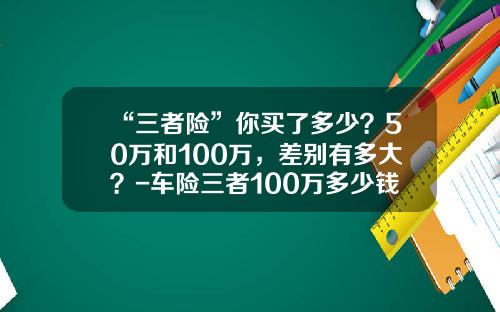 “三者险”你买了多少？50万和100万，差别有多大？-车险三者100万多少钱【新闻】