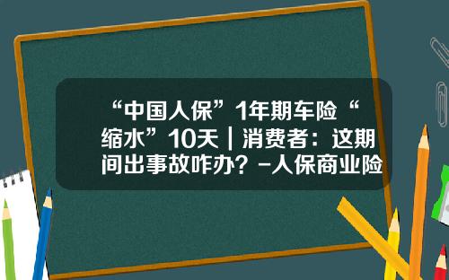 “中国人保”1年期车险“缩水”10天｜消费者：这期间出事故咋办？-人保商业险多少钱一年【新闻】