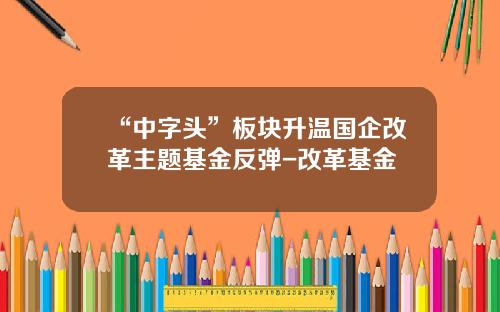 “中字头”板块升温国企改革主题基金反弹-改革基金