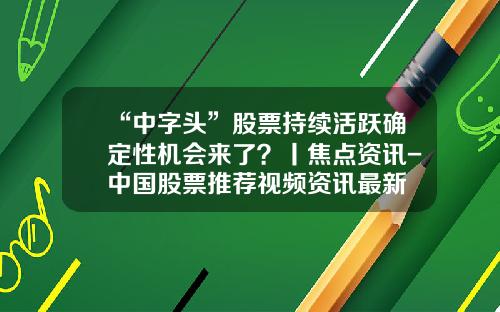 “中字头”股票持续活跃确定性机会来了？丨焦点资讯-中国股票推荐视频资讯最新
