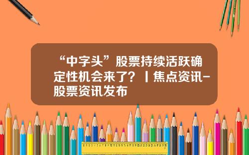 “中字头”股票持续活跃确定性机会来了？丨焦点资讯-股票资讯发布