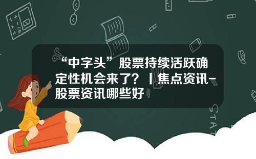 “中字头”股票持续活跃确定性机会来了？丨焦点资讯-股票资讯哪些好