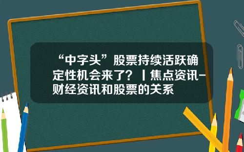 “中字头”股票持续活跃确定性机会来了？丨焦点资讯-财经资讯和股票的关系