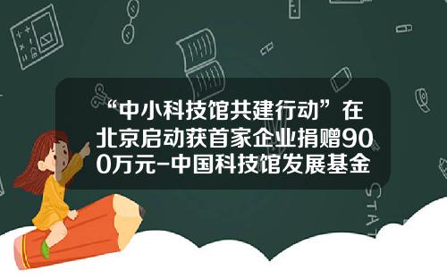 “中小科技馆共建行动”在北京启动获首家企业捐赠900万元-中国科技馆发展基金会
