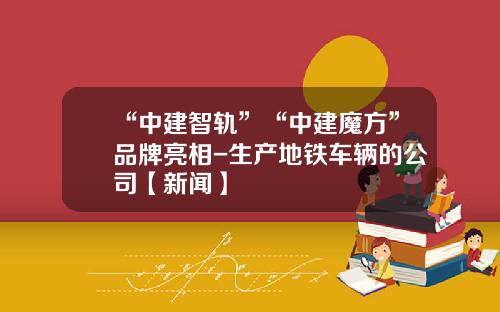 “中建智轨”“中建魔方”品牌亮相-生产地铁车辆的公司【新闻】