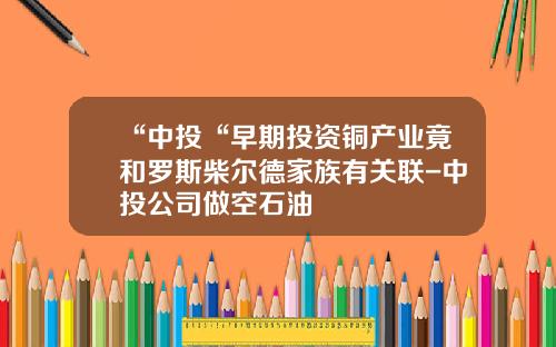 “中投“早期投资铜产业竟和罗斯柴尔德家族有关联-中投公司做空石油