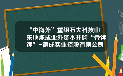 “中海外”重组石大科技山东地炼成业外资本并购“香饽饽”-德成实业控股有限公司