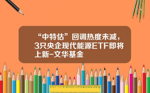 “中特估”回调热度未减，3只央企现代能源ETF即将上新-文华基金