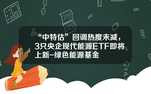 “中特估”回调热度未减，3只央企现代能源ETF即将上新-绿色能源基金