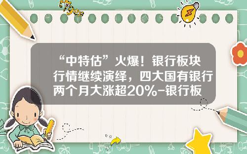 “中特估”火爆！银行板块行情继续演绎，四大国有银行两个月大涨超20%-银行板块股票资讯一览查询