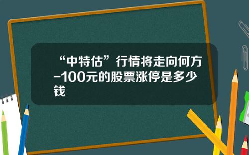 “中特估”行情将走向何方-100元的股票涨停是多少钱
