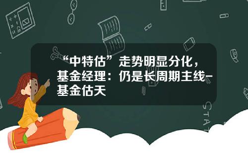 “中特估”走势明显分化，基金经理：仍是长周期主线-基金估天