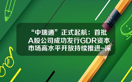 “中瑞通”正式起航：首批A股公司成功发行GDR资本市场高水平开放持续推进-深圳市格林美高新技术股份有限公司承销券商