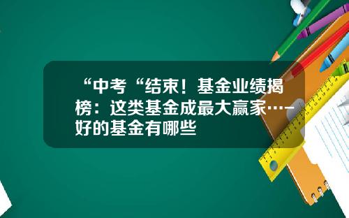 “中考“结束！基金业绩揭榜：这类基金成最大赢家…-好的基金有哪些