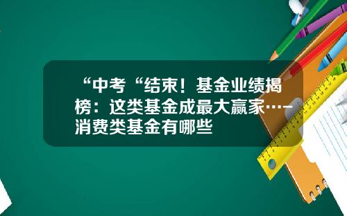 “中考“结束！基金业绩揭榜：这类基金成最大赢家…-消费类基金有哪些
