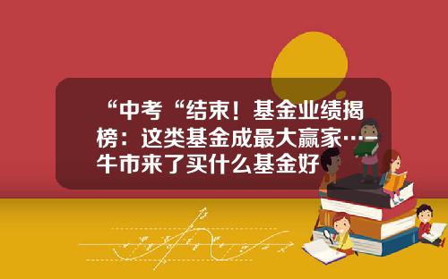“中考“结束！基金业绩揭榜：这类基金成最大赢家…-牛市来了买什么基金好