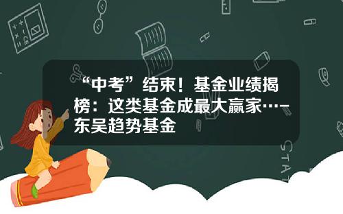 “中考”结束！基金业绩揭榜：这类基金成最大赢家…-东吴趋势基金