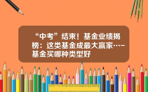 “中考”结束！基金业绩揭榜：这类基金成最大赢家…-基金买哪种类型好