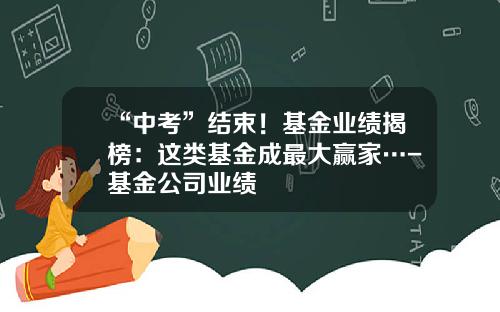 “中考”结束！基金业绩揭榜：这类基金成最大赢家…-基金公司业绩