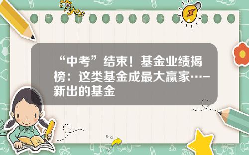 “中考”结束！基金业绩揭榜：这类基金成最大赢家…-新出的基金