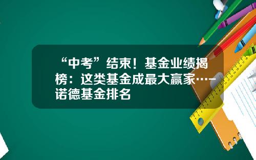 “中考”结束！基金业绩揭榜：这类基金成最大赢家…-诺德基金排名