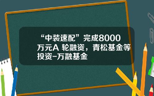 “中装速配”完成8000万元A+轮融资，青松基金等投资-万融基金