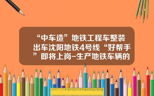 “中车造”地铁工程车整装出车沈阳地铁4号线“好帮手”即将上岗-生产地铁车辆的公司【新闻】