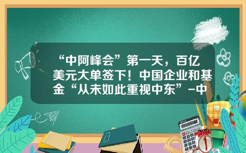 “中阿峰会”第一天，百亿美元大单签下！中国企业和基金“从未如此重视中东”-中阿产业基金