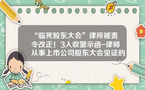 “临死股东大会”律所被责令改正！3人收警示函-律师从事上市公司股东大会见证的相关问题