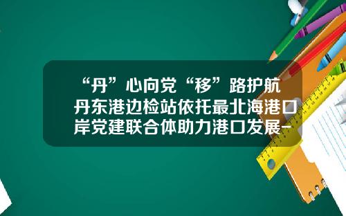 “丹”心向党“移”路护航丹东港边检站依托最北海港口岸党建联合体助力港口发展-丹东港务集团有限公司