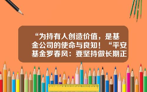 “为持有人创造价值，是基金公司的使命与良知！“平安基金罗春风：要坚持做长期正确的事情，事上磨，心上练！-基金行业是做什么的
