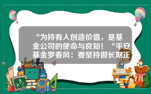 “为持有人创造价值，是基金公司的使命与良知！“平安基金罗春风：要坚持做长期正确的事情，事上磨，心上练！-大华基金招聘