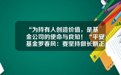 “为持有人创造价值，是基金公司的使命与良知！“平安基金罗春风：要坚持做长期正确的事情，事上磨，心上练！-平安基金公司