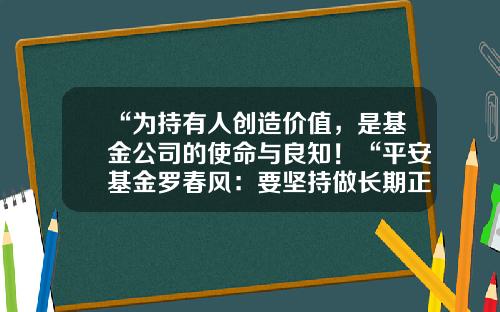 “为持有人创造价值，是基金公司的使命与良知！“平安基金罗春风：要坚持做长期正确的事情，事上磨，心上练！-平安基金怎么样