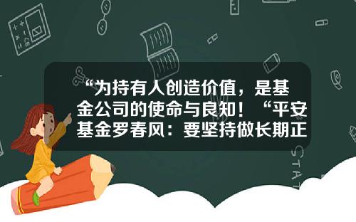 “为持有人创造价值，是基金公司的使命与良知！“平安基金罗春风：要坚持做长期正确的事情，事上磨，心上练！-平安大华混合基金