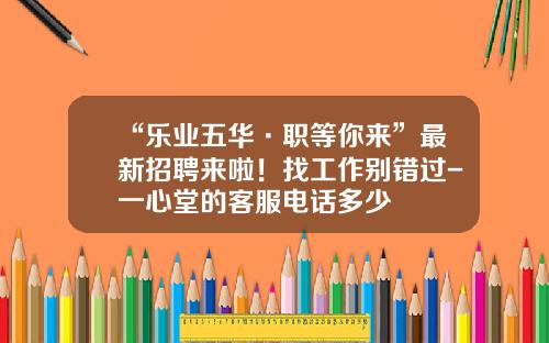 “乐业五华·职等你来”最新招聘来啦！找工作别错过-一心堂的客服电话多少