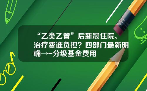 “乙类乙管”后新冠住院、治疗费谁负担？四部门最新明确→-分级基金费用