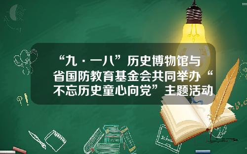 “九·一八”历史博物馆与省国防教育基金会共同举办“不忘历史童心向党”主题活动-辽宁教育基金会