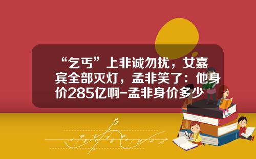 “乞丐”上非诚勿扰，女嘉宾全部灭灯，孟非笑了：他身价285亿啊-孟非身价多少