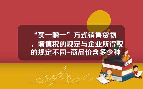 “买一赠一”方式销售货物，增值税的规定与企业所得税的规定不同-商品价含多少种税