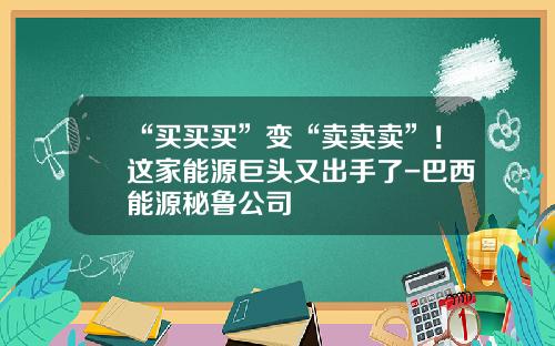 “买买买”变“卖卖卖”！这家能源巨头又出手了-巴西能源秘鲁公司
