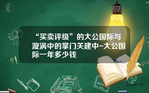 “买卖评级”的大公国际与漩涡中的掌门关建中-大公国际一年多少钱