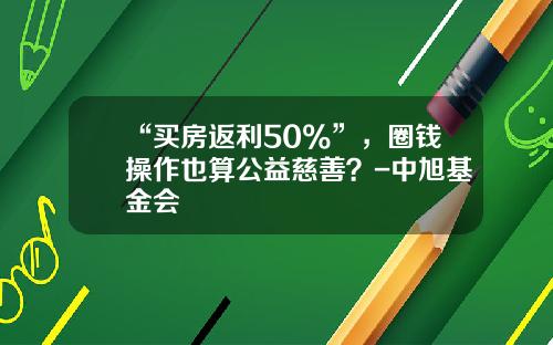 “买房返利50%”，圈钱操作也算公益慈善？-中旭基金会
