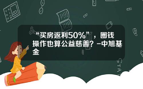 “买房返利50%”，圈钱操作也算公益慈善？-中旭基金