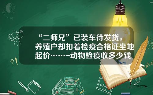 “二师兄”已装车待发货，养殖户却扣着检疫合格证坐地起价……-动物检疫收多少钱
