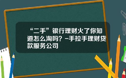 “二手”银行理财火了你知道怎么淘吗？-手拉手理财贷款服务公司
