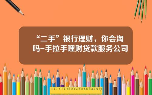 “二手”银行理财，你会淘吗-手拉手理财贷款服务公司