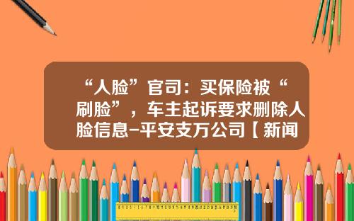“人脸”官司：买保险被“刷脸”，车主起诉要求删除人脸信息-平安支万公司【新闻】